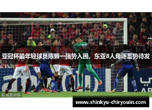 亚冠杯最年轻球员陈晋一强势入围，东亚8人角逐蓄势待发